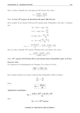 CHAPITRE 12. RADIOACTIVITÉ 651
Soit t1 la date à laquelle il ne reste plus que 109
noyaux. On a donc :
t1 =
ln 1012
− ln 109
7, 6371 × 10−10
Donc, il reste 109
noyaux de Strontium 90 après 286, 815 ans.
4- Le nombre Nd de noyaux d’Yttrium 90 contenus dans l’échantillon à une date t s’exprime
par :
Nd = N0 [1 − exp (−λt)]
=⇒ 1 − exp (−λt) =
Nd
N0
=⇒ exp (−λt) =
N0 − Nd
N0
=⇒ −λt = ln

N0 − Nd
N0
‹
=⇒ t = −
ln
€
N0−Nd
N0
Š
λ
=
ln N0 − ln (N0 − Nd)
λ
Soit t2 la date à laquelle 1010
noyaux d’Yttrium 90 se sont formés. On a donc :
t2 =
ln 1012
− ln (1012
− 1011
)
7, 6371 × 10−10
Donc, 1011
noyaux d’d’Yttrium 90 se sont formés dans l’échantillon après 4, 37 ans.
Exercice 12.9 :
1- L’équation de la désintégration de l’Oxygène 15 en Azote 15 s’écrit :
15
8 O −→ 15
7 N + 0
1e
2- Le nombre initial N0 de noyaux contenus dans l’échantillon vérifie la relation :
N0
NA
=
m0
M
D’où :
N0 =
NAm0
M
Application numérique :
N0 =
6, 02 × 1023
× 12, 46 × 103
15
Soit :
N0 = 5 × 1026
noyaux
GLOIRE AU SEIGNEUR JÉSUS-CHRIST !
 