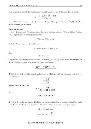 CHAPITRE 12. RADIOACTIVITÉ 653
Soit t2 la date à laquelle l’échantillon ne contient plus que 1 mg d’Oxygène 15. On a donc :
t2 =
ln (12, 46 × 106
) − ln 1
5, 675 × 10−3
Donc, l’échantillon ne contient plus que 1 mg d’Oxygène 15 après 47, 98 minutes,
donc presque 48 minutes.
Exercice 12.10 :
1- Soit A
Z X la particule élémentaire émise lors de la désintégration de l’Erbium 169 en Thulium
169. L’équation de la désintégration s’écrit :
169
68Er −→ 169
69Tm + A
Z X
De la loi de conservation de Soddy, on a :
A + 169 = 169 et Z + 69 = 68
Soit :
A = 0 et Z = −1
La particule élémentaire émise est donc l’électron 0
−1e. Il s’agit donc d’une désintégration
β−
. L’équation de cette désintégration s’écrit finalement :
169
68 Er −→ 169
69 Tm + 0
−1e
2- Soit t1/2 = 9, 4 jours la période radioactive de l’Erbium 169. Sa constante radioactive λ
s’exprime par :
λ =
ln 2
t1/2
Application numérique :
λ =
ln 2
9, 4 × 24 × 3600
D’où :
λ = 8, 534 × 10−7
s−1
3- Soit N0 le nombre de noyaux d’Erbium 169 contenus initialement dans un échantillon radio-
actif. Le nombre Nr de noyaux restants dans l’échantillon à une date t s’exprime par :
Nr = N0 exp (−λt)
=⇒ exp (−λt) =
Nr
N0
GLOIRE AU SEIGNEUR JÉSUS-CHRIST !
 