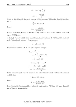 CHAPITRE 12. RADIOACTIVITÉ 654
=⇒ −λt = ln

Nr
N0
‹
=⇒ t = −
ln
€
Nr
N0
Š
λ
Soit t1 la date à laquelle il ne reste plus que 80% de noyaux d’Erbium 169 dans l’échantillon.
On a :
Nr
N0
= 80% = 0, 8
Donc :
t1 = −
ln (0, 8)
8, 534 × 10−7
Donc, il reste 80% de noyaux d’Erbium 169 contenus dans un échantillon radioactif
après 3, 026 jours.
4- Soit A0 l’activité initiale d’un échantillon radioactif contenant de l’Erbium 169. L’activité
A de l’échantillon à une date t s’exprime par :
A = A0 exp (−λt)
La diminution relative ∆Ar de l’activité s’exprime donc par :
∆Ar =
A0 − A
A0
=
A0 − A0 exp (−λt)
A0
= 1 − exp (−λt)
=⇒ exp (−λt) = 1 − ∆Ar
=⇒ −λt = ln (1 − ∆Ar)
=⇒ t = −
ln (1 − ∆Ar)
λ
Soit t2 la date à laquelle l’activité d’un chantillon radioactif contenant de l’Erbium 169 a dimunié
de 95%. On a :
∆Ar = 95% = 0, 95
Donc :
t2 = −
ln (1 − 0, 95)
8, 534 × 10−7
Donc, l’activité d’un échantillon radioactif contenant de l’Erbium 169 aura dimunié
de 95% après 40, 626 jours.
GLOIRE AU SEIGNEUR JÉSUS-CHRIST !
 