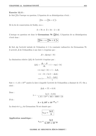 CHAPITRE 12. RADIOACTIVITÉ 655
Exercice 12.11 :
1- Soit A
Z Ge l’isotope en question. L’équation de sa désintégration s’écrit :
A
Z Ge −→ 76
34Se + 2 0
−1e
De la loi de conservation de Soddy, on a :
A = 76 et Z = 34 − 2 = 32
L’isotope en question est donc le Germanium 76 76
32Ge

. L’équation de sa désintégration
s’écrit donc :
76
32Ge −→ 76
34Se + 2 0
−1e
2- Soit A0 l’activité initiale de l’échantion et λ la constante radioactive du Germanium 76.
L’activité A de l’échantillon à une date t s’exprime par :
A = A0exp (−λt)
La diminution relative ∆Ar de l’activité s’exprime par :
∆Ar =
A0 − A
A0
= 1 − exp (−λt)
=⇒ exp (−λt) = 1 − ∆Ar
=⇒ −λt = ln (1 − ∆Ar)
=⇒ λ = −
ln (1 − ∆Ar)
t
Soit t = 1, 45 × 1019
années la date à laquelle l’activité de l’échantillon a diminué de 1%. On a
ainsi :
∆Ar = 1% = 0, 01
Donc :
λ = −
ln (1 − 0, 01)
1, 45 × 1019 × 365 × 3600 × 24
D’où :
λ = 2, 197 × 10−29
s−1
La demi-vie t1/2 du Germanium 76 est donnée par :
t1/2 =
ln 2
λ
Application numérique :
t1/2 =
ln 2
2, 197 × 10−29
GLOIRE AU SEIGNEUR JÉSUS-CHRIST !
 