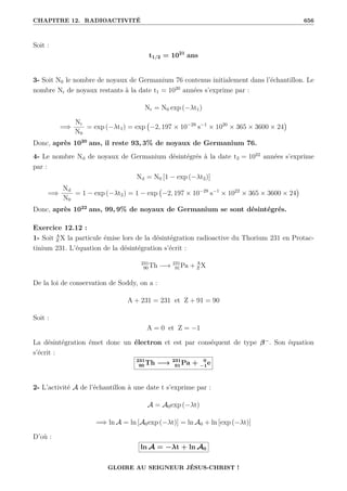 CHAPITRE 12. RADIOACTIVITÉ 656
Soit :
t1/2 = 1021
ans
3- Soit N0 le nombre de noyaux de Germanium 76 contenus initialement dans l’échantillon. Le
nombre Nr de noyaux restants à la date t1 = 1020
années s’exprime par :
Nr = N0 exp (−λt1)
=⇒
Nr
N0
= exp (−λt1) = exp −2, 197 × 10−29
s−1
× 1020
× 365 × 3600 × 24

Donc, après 1020
ans, il reste 93, 3% de noyaux de Germanium 76.
4- Le nombre Nd de noyaux de Germanium désintégrés à la date t2 = 1022
années s’exprime
par :
Nd = N0 [1 − exp (−λt2)]
=⇒
Nd
N0
= 1 − exp (−λt2) = 1 − exp −2, 197 × 10−29
s−1
× 1022
× 365 × 3600 × 24

Donc, après 1022
ans, 99, 9% de noyaux de Germanium se sont désintégrés.
Exercice 12.12 :
1- Soit A
Z X la particule émise lors de la désintégration radioactive du Thorium 231 en Protac-
tinium 231. L’équation de la désintégration s’écrit :
231
90Th −→ 231
91Pa + A
Z X
De la loi de conservation de Soddy, on a :
A + 231 = 231 et Z + 91 = 90
Soit :
A = 0 et Z = −1
La désintégration émet donc un électron et est par conséquent de type β−
. Son équation
s’écrit :
231
90 Th −→ 231
91 Pa + 0
−1e
2- L’activité A de l’échantillon à une date t s’exprime par :
A = A0exp (−λt)
=⇒ ln A = ln [A0exp (−λt)] = ln A0 + ln [exp (−λt)]
D’où :
ln A = −λt + ln A0
GLOIRE AU SEIGNEUR JÉSUS-CHRIST !
 