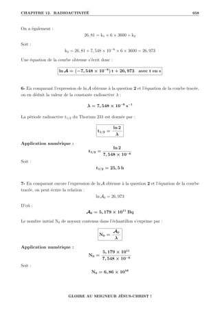 CHAPITRE 12. RADIOACTIVITÉ 658
On a également :
26, 81 = k1 × 6 × 3600 + k2
Soit :
k2 = 26, 81 + 7, 548 × 10−6
× 6 × 3600 = 26, 973
Une équation de la courbe obtenue s’écrit donc :
ln A = −7, 548 × 10−6

t + 26, 973 avec t en s
6- En comparant l’expression de ln A obtenue à la question 2 et l’équation de la courbe tracée,
on en déduit la valeur de la constante radioactive λ :
λ = 7, 548 × 10−6
s−1
La période radioactive t1/2 du Thorium 231 est donnée par :
t1/2 =
ln 2
λ
Application numérique :
t1/2 =
ln 2
7, 548 × 10−6
Soit :
t1/2 = 25, 5 h
7- En comparant encore l’expression de ln A obtenue à la question 2 et l’équation de la courbe
tracée, on peut écrire la relation :
ln A0 = 26, 973
D’où :
A0 = 5, 179 × 1011
Bq
Le nombre initial N0 de noyaux contenus dans l’échantillon s’exprime par :
N0 =
A0
λ
Application numérique :
N0 =
5, 179 × 1011
7, 548 × 10−6
Soit :
N0 = 6, 86 × 1016
GLOIRE AU SEIGNEUR JÉSUS-CHRIST !
 