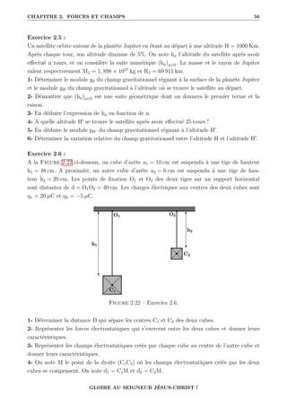 CHAPITRE 2. FORCES ET CHAMPS 56
Exercice 2.5 :
Un satellite orbite autour de la planète Jupiter en étant au départ à une altitude H = 1000 Km.
Après chaque tour, son altitude diminue de 5%. On note hn l’altitude du satellite après avoir
effectué n tours, et on considère la suite numérique (hn)n∈N. La masse et le rayon de Jupiter
valent respectivement MJ = 1, 898 × 1027
kg et RJ = 69 911 km.
1- Déterminer le module g0 du champ gravitationnel régnant à la surface de la planète Jupiter
et le module gH du champ gravitationnel à l’altitude où se trouve le satellite au départ.
2- Démontrer que (hn)n∈N est une suite géométrique dont on donnera le premier terme et la
raison.
3- En déduire l’expression de hn en fonction de n.
4- A quelle altitude H0
se trouve le satellite après avoir effectué 25 tours ?
5- En déduire le module gH0 du champ gravitationnel régnant à l’altitude H0
.
6- Déterminer la variation relative du champ gravitationnel entre l’altitude H et l’altitude H0
.
Exercice 2.6 :
A la Figure 2.22 ci-dessous, un cube d’arête a1 = 10 cm est suspendu à une tige de hauteur
h1 = 48 cm. A proximité, un autre cube d’arête a2 = 6 cm est suspendu à une tige de hau-
teur h2 = 20 cm. Les points de fixation O1 et O2 des deux tiges sur un support horizontal
sont distantes de d = O1O2 = 40 cm. Les charges électriques aux centres des deux cubes sont
q1 = 20 µC et q2 = −5 µC.
Figure 2.22 – Exercice 2.6.
1- Déterminer la distance D qui sépare les centres C1 et C2 des deux cubes.
2- Représenter les forces électrostatiques qui s’exercent entre les deux cubes et donner leurs
caractéristiques.
3- Représenter les champs électrostatiques créés par chaque cube au centre de l’autre cube et
donner leurs caractéristiques.
4- On note M le point de la droite (C1C2) où les champs électrostatiques créés par les deux
cubes se compensent. On note d1 = C1M et d2 = C2M.
GLOIRE AU SEIGNEUR JÉSUS-CHRIST !
 