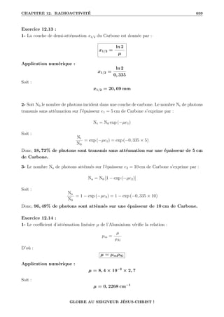 CHAPITRE 12. RADIOACTIVITÉ 659
Exercice 12.13 :
1- La couche de demi-atténuation x1/2 du Carbone est donnée par :
x1/2 =
ln 2
µ
Application numérique :
x1/2 =
ln 2
0, 335
Soit :
x1/2 = 20, 69 mm
2- Soit N0 le nombre de photons incident dans une couche de carbone. Le nombre Nt de photons
transmis sans atténuation sur l’épaisseur e1 = 5 cm de Carbone s’exprime par :
Nt = N0 exp (−µe1)
Soit :
Nt
N0
= exp (−µe1) = exp (−0, 335 × 5)
Donc, 18, 73% de photons sont transmis sans atténuation sur une épaisseur de 5 cm
de Carbone.
3- Le nombre Na de photons atténués sur l’épaisseur e2 = 10 cm de Carbone s’exprime par :
Na = N0 [1 − exp (−µe2)]
Soit :
Na
N0
= 1 − exp (−µe2) = 1 − exp (−0, 335 × 10)
Donc, 96, 49% de photons sont atténués sur une épaisseur de 10 cm de Carbone.
Exercice 12.14 :
1- Le coefficient d’atténuation linéaire µ de l’Aluminium vérifie la relation :
µm =
µ
ρAl
D’où :
µ = µmρAl
Application numérique :
µ = 8, 4 × 10−2
× 2, 7
Soit :
µ = 0, 2268 cm−1
GLOIRE AU SEIGNEUR JÉSUS-CHRIST !
 