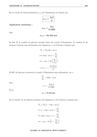 CHAPITRE 12. RADIOACTIVITÉ 660
2- La couche de demi-atténuation x1/2 de l’Aluminium est donnée par :
x1/2 =
ln 2
µ
Application numérique :
x1/2 =
ln 2
0, 2268
Soit :
x1/2 = 30, 562 mm
3- Soit N0 le nombre de photons incident dans une couche d’Aluminium. Le nombre Nt de
photons transmis sans atténuation sur l’épaisseur e1 de Carbone s’exprime par :
Nt = N0 exp (−µe1)
=⇒ exp (−µe1) =
Nt
N0
=⇒ −µe1 = ln

Nt
N0
‹
=⇒ e1 = −
ln
€
Nt
N0
Š
µ
Si 80% de photons traversent la couche d’Aluminium sans atténuation, on a :
Nt
N0
= 80% = 0, 8
Soit :
e1 = −
ln 0, 8
0, 2268
D’où :
e1 = 9, 83 mm
4- Le nombre Na de photons atténués sur l’épaisseur e2 de Carbone s’exprime par :
Na = N0 [1 − exp (−µe2)]
=⇒ 1 − exp (−µe2) =
Na
N0
=⇒ exp (−µe2) = 1 −
Na
N0
=⇒ −µe2 = ln

1 −
Na
N0
‹
GLOIRE AU SEIGNEUR JÉSUS-CHRIST !
 