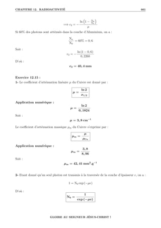 CHAPITRE 12. RADIOACTIVITÉ 661
=⇒ e2 = −
ln
€
1 − Na
N0
Š
µ
Si 60% des photons sont atténués dans la couche d’Aluminium, on a :
Na
N0
= 60% = 0, 6
Soit :
e2 = −
ln (1 − 0, 6)
0, 2268
D’où :
e2 = 40, 4 mm
Exercice 12.15 :
1- Le coefficient d’atténuation linéaire µ du Cuivre est donné par :
µ =
ln 2
x1/2
Application numérique :
µ =
ln 2
0, 1824
Soit :
µ = 3, 8 cm−1
Le coefficient d’atténuation massique µm du Cuivre s’exprime par :
µm =
µ
ρCu
Application numérique :
µm =
3, 8
8, 96
Soit :
µm = 42, 41 mm2
.g−1
2- Etant donné qu’un seul photon est transmis à la traversée de la couche d’épaisseur e, on a :
1 = N0 exp (−µe)
D’où :
N0 =
1
exp (−µe)
GLOIRE AU SEIGNEUR JÉSUS-CHRIST !
 