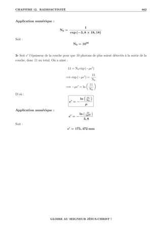 CHAPITRE 12. RADIOACTIVITÉ 662
Application numérique :
N0 =
1
exp (−3, 8 × 18, 18)
Soit :
N0 = 1030
3- Soit e0
l’épaisseur de la couche pour que 10 photons de plus soient détectés à la sortie de la
couche, donc 11 au total. On a ainsi :
11 = N0 exp (−µe0
)
=⇒ exp (−µe0
) =
11
N0
=⇒ −µe0
= ln

11
N0
‹
D’où :
e0
= −
ln
€
11
N0
Š
µ
Application numérique :
e0
= −
ln 11
1030

3, 8
Soit :
e0
= 175, 472 mm
GLOIRE AU SEIGNEUR JÉSUS-CHRIST !
 