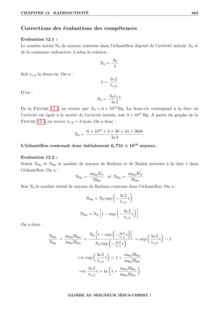 CHAPITRE 12. RADIOACTIVITÉ 663
Corrections des évaluations des compétences
Evaluation 12.1 :
Le nombre initial N0 de noyaux contenus dans l’échantillon dépend de l’activité initiale A0 et
de la constante radioactive λ selon la relation :
N0 =
A0
λ
Soit t1/2 la demi-vie. On a :
λ =
ln 2
t1/2
D’où :
N0 =
A0t1/2
ln 2
De la Figure 12.4, on trouve que A0 = 6 × 1012
Bq. La demi-vie correspond à la date où
l’activité est égale à la moitié de l’activité initiale, soit 3 × 1012
Bq. A partir du graphe de la
Figure 12.4, on trouve t1/2 = 3 mois. On a donc :
N0 =
6 × 1012
× 3 × 30 × 24 × 3600
ln 2
L’échantillon contenait donc initialement 6, 731 × 1019
noyaux.
Evaluation 12.2 :
Soient NRa et NRn le nombre de noyaux de Radium et de Radon présents à la date t dans
l’échantillon. On a :
NRa =
mRaNA
MRa
et NRn =
mRnNA
MRn
Soit N0 le nombre initial de noyaux de Radium contenus dans l’échantillon. On a :
NRa = N0 exp

−
ln 2
t1/2
t
‹
NRn = N0
•
1 − exp

−
ln 2
t1/2
t
‹˜
On a donc :
NRn
NRa
=
mRnMRa
mRaMRn
=
N0
h
1 − exp

− ln 2
t1/2
t
i
N0 exp

− ln 2
t1/2
t
 = exp

ln 2
t1/2
t
‹
− 1
=⇒ exp

ln 2
t1/2
t
‹
= 1 +
mRnMRa
mRaMRn
=⇒
ln 2
t1/2
t = ln

1 +
mRnMRa
mRaMRn
‹
GLOIRE AU SEIGNEUR JÉSUS-CHRIST !
 