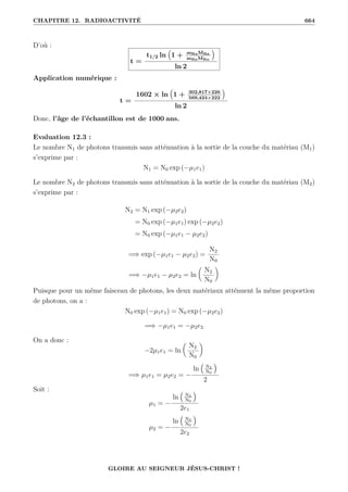 CHAPITRE 12. RADIOACTIVITÉ 664
D’où :
t =
t1/2 ln
€
1 + mRnMRa
mRaMRn
Š
ln 2
Application numérique :
t =
1602 × ln
€
1 + 302,817×226
569,424×222
Š
ln 2
Donc, l’âge de l’échantillon est de 1000 ans.
Evaluation 12.3 :
Le nombre N1 de photons transmis sans atténuation à la sortie de la couche du matériau (M1)
s’exprime par :
N1 = N0 exp (−µ1e1)
Le nombre N2 de photons transmis sans atténuation à la sortie de la couche du matériau (M2)
s’exprime par :
N2 = N1 exp (−µ2e2)
= N0 exp (−µ1e1) exp (−µ2e2)
= N0 exp (−µ1e1 − µ2e2)
=⇒ exp (−µ1e1 − µ2e2) =
N2
N0
=⇒ −µ1e1 − µ2e2 = ln

N2
N0
‹
Puisque pour un même faisceau de photons, les deux matériaux atténuent la même proportion
de photons, on a :
N0 exp (−µ1e1) = N0 exp (−µ2e2)
=⇒ −µ1e1 = −µ2e2
On a donc :
−2µ1e1 = ln

N2
N0
‹
=⇒ µ1e1 = µ2e2 = −
ln
€
N2
N0
Š
2
Soit :
µ1 = −
ln
€
N2
N0
Š
2e1
µ2 = −
ln
€
N2
N0
Š
2e2
GLOIRE AU SEIGNEUR JÉSUS-CHRIST !
 