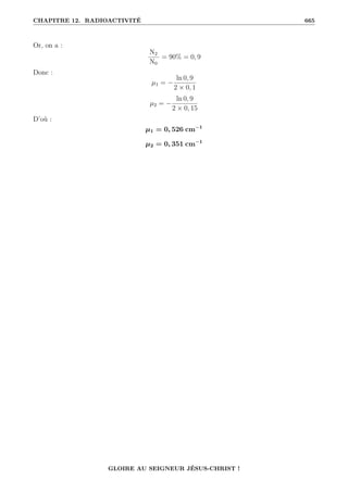 CHAPITRE 12. RADIOACTIVITÉ 665
Or, on a :
N2
N0
= 90% = 0, 9
Donc :
µ1 = −
ln 0, 9
2 × 0, 1
µ2 = −
ln 0, 9
2 × 0, 15
D’où :
µ1 = 0, 526 cm−1
µ2 = 0, 351 cm−1
GLOIRE AU SEIGNEUR JÉSUS-CHRIST !
 