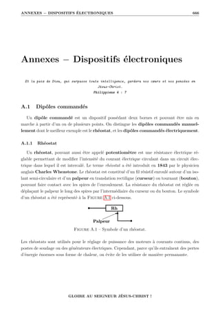 ANNEXES − DISPOSITIFS ÉLECTRONIQUES 666
Annexes − Dispositifs électroniques
Et la paix de Dieu, qui surpasse toute intelligence, gardera vos cœurs et vos pensées en
Jésus-Christ.
Philippiens 4 : 7
A.1 Dipôles commandés
Un dipôle commandé est un dispositif possédant deux bornes et pouvant être mis en
marche à partir d’un ou de plusieurs points. On distingue les dipôles commandés manuel-
lement dont le meilleur exemple est le rhéostat, et les dipôles commandés électriquement.
A.1.1 Rhéostat
Un rhéostat, pouvant aussi être appelé potentiomètre est une résistance électrique ré-
glable permettant de modifier l’intensité du courant électrique circulant dans un circuit élec-
trique dans lequel il est intercalé. Le terme rhéostat a été introduit en 1843 par le physicien
anglais Charles Wheastone. Le rhéostat est constitué d’un fil résistif enroulé autour d’un iso-
lant semi-circulaire et d’un palpeur en translation rectiligne (curseur) ou tournant (bouton),
pouvant faire contact avec les spires de l’enroulement. La résistance du rhéostat est réglée en
déplaçant le palpeur le long des spires par l’intermédiaire du curseur ou du bouton. Le symbole
d’un rhéostat a été représenté à la Figure A.1 ci-dessous.
Figure A.1 – Symbole d’un rhéostat.
Les rhéostats sont utilisés pour le réglage de puissance des moteurs à courants continus, des
postes de soudage ou des générateurs électriques. Cependant, parce qu’ils entraînent des pertes
d’énergie énormes sous forme de chaleur, on évite de les utiliser de manière permanante.
GLOIRE AU SEIGNEUR JÉSUS-CHRIST !
 