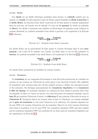 ANNEXES − DISPOSITIFS ÉLECTRONIQUES 668
A.1.2.3 Diodes
Une diode est un dipôle électrique possédant deux bornes, la cathode repérée par un
anneau, et l’anode. Il existe plusieurs types de diodes, parmi lesquelles la diode à jonction et
la diode Zener. La fonction d’une diode à jonction est de faire passer le courant uniquement
dans un seul sens, de l’anode vers la cathode. Ce sens est dit passant. La diode est polarisée
en direct. Les diodes à jonctions sont utilisées en électronique de puissance pour redresser le
courant alternatif. Le symbole normalisé d’une diode à jonction a été représenté à la Figure
A.2 ci-dessous.
Figure A.2 – Symbole d’une diode à jonction.
Les diodes Zener ont la particularité de faire passer le courant électrique dans le sens non-
passant, c’est à dire de la cathode vers l’anode. La diode dans ce cas est dite polarisée en
inverse. Le symbole normalisé d’une diode Zener a été représenté à la Figure A.3 ci-dessous.
Figure A.3 – Symbole d’une diode Zener.
Les diodes Zener permettent de stabiliser le courant continu.
A.1.2.4 Transistors
Un transistor est un composant électronique à trois électrodes permettant de contrôler un
courant ou une tension sur l’électrode de sortie grâce à une électrode d’entrée. Des milliards
de transistors sont contenus dans des circuits intégrés servant à réaliser des microprocesseurs
et des mémoires. On distingue principalement les transistors bipolaires et les transistors
à effet de champ. Un transistor bipolaire est constitué de deux diodes à jonction dont l’une
est polarisée en direct et l’autre en inverse. Les trois électrodes du transistor bipolaire sont la
base B qui constitue l’électrode d’entrée, le collecteur C qui constitue l’électrode de sortie et
l’émetteur E. Lorsqu’on injecte un courant entre la base et l’émetteur, un courant multiplié
par le gain du transistor se crée entre l’émetteur et le collecteur. Un transitor bipolaire est
de type NPN si le courant d’émetteur sort du transistor. Dans le cas où le courant d’émetteur
entre dans le transistor, il est de type PNP. Les transistors bipolaires NPN sont plus rapides
que les transistors bipolaires PNP. Les symboles de ces deux types de transistors bipolaires ont
été représentés à la Figure A.4.
GLOIRE AU SEIGNEUR JÉSUS-CHRIST !
 