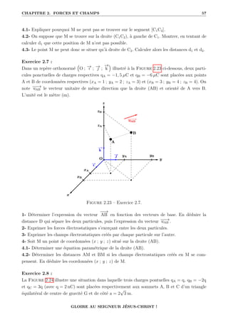 CHAPITRE 2. FORCES ET CHAMPS 57
4.1- Expliquer pourquoi M ne peut pas se trouver sur le segment [C1C2].
4.2- On suppose que M se trouve sur la droite (C1C2), à gauche de C1. Montrer, en tentant de
calculer d1 que cette position de M n’est pas possible.
4.3- Le point M ne peut donc se situer qu’à droite de C2. Calculer alors les distances d1 et d2.
Exercice 2.7 :
Dans un repère orthonormé
€
O ; −
→
ı ; −
→
 ;
−
→
k
Š
illustré à la Figure 2.23 ci-dessous, deux parti-
cules ponctuelles de charges respectives qA = −1, 5 µC et qB = −6 µC sont placées aux points
A et B de coordonnées respectives (xA = 1 ; yA = 2 ; zA = 3) et (xB = 3 ; yB = 4 ; zB = 4). On
note −
−
→
uAB le vecteur unitaire de même direction que la droite (AB) et orienté de A vers B.
L’unité est le mètre (m).
Figure 2.23 – Exercice 2.7.
1- Déterminer l’expression du vecteur
−
−
→
AB en fonction des vecteurs de base. En déduire la
distance D qui sépare les deux particules, puis l’expression du vecteur −
−
→
uAB .
2- Exprimer les forces électrostatiques s’exerçant entre les deux particules.
3- Exprimer les champs électrostatiques créés par chaque particule sur l’autre.
4- Soit M un point de coordonnées (x ; y ; z) situé sur la droite (AB).
4.1- Déterminer une équation paramétrique de la droite (AB).
4.2- Déterminer les distances AM et BM si les champs électrostatiques créés en M se com-
pensent. En déduire les coordonnées (x ; y ; z) de M.
Exercice 2.8 :
La Figure 2.24 illustre une situation dans laquelle trois charges pontuelles qA = q, qB = −2q
et qC = 3q (avec q = 2 nC) sont placées respectivement aux sommets A, B et C d’un triangle
équilatéral de centre de gravité G et de côté a = 2
√
3 m.
GLOIRE AU SEIGNEUR JÉSUS-CHRIST !
 