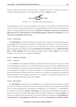 ANNEXES − DISPOSITIFS ÉLECTRONIQUES 671
lumière incidente. Plus elle est éclairée, plus sa résistivité (et donc sa résistance) baisse. Le
symbole d’une photorésistance a été représenté à la Figure A.7 ci-dessous.
Figure A.7 – Symbole d’une photorésistance.
Les photorésistances ont un bonne sensibilité, sont robustes, et accessibles à un faible coût. Par
contre, elles ont un temps de réponsé élevé, une bande passante étroite et elles sont sensibles à la
chaleur. Les photorésistances permettent de détecter les flammes, détecter les présences,
détecters les UV (Ultraviolets) et les IR (Infrarouges), allumer les lumières ou encore
mesurer la luminosité d’une zone.
A.2.2.2 Photodiodes
Une photodiode est une diode dont la jonction peut être soumise à un éclairement lumineux.
Les photodiodes ont une bonne sensibilité, un faible temps de réponse et une bande passante
élevée. Elles sont cependant d’un coût élevé, et nécessitent un circuit de polarisation précis.
Les photodiodes sont utilisées pour la transmission des données dans les télécommandes
IR ou la fibre optique. Elles sont également utilisées dans la roue codeuse avec la mesure
d’angles et de vitesses ou le comptage d’impulsions.
A.2.3 Capteurs d’ondes
A.2.3.1 Antennes
Une antenne est un dispositif utilisé en radioélectricité pour rayonner ou capter les ondes
électromagnétiques. L’antenne est un élément fondamental dans un système radioélectrique, et
ses caractéristiques de rendement (gain, diagramme de rayonnement) influencent directement
les performances de qualité et de portée du système. Une antenne radioélectrique convertit les
grandeurs électriques existantes dans un conducteur ou une ligne de transmission en grandeurs
électromagnétiques dans l’espace. Inversement, en réception, le champ électromagnétique est
converti en signal électrique pouvant être amplifié.
A.2.3.2 Microphones
Un microphone, appelé très souvent micro est un transducteur électroacoustique capable
de convertir un signal acoustique (un son) en un signal électrique. Les microphones sont utilisés
pour les télécommunications (notamment les téléphones), la sonorisation, la radiodiffusion,
la télévision ou encore la mesure acoustique. Le composant électronique qui produit ou
module la tension ou le courant électrique selon la pression acoustique est appelé capsule. Un
tissu ou une grille protège généralement cette partie fragile. On distingue les microphones à
condensateur, les microphones à électret ou encore les microphones à bobine mobile.
GLOIRE AU SEIGNEUR JÉSUS-CHRIST !
 