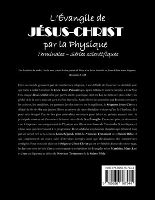 L’Évangile de
JÉSUS-CHRIST
par la Physique
Terminales – Séries scientifiques
Car le salaire du péché, c'est la mort ; mais le don gratuit de Dieu, c'est la vie éternelle en Jésus-Christ notre Seigneur.
Romains 6 : 23
Dans un monde gouverné par de nombreuses religions, il est difficile de discerner la véritable voie
qui mène à notre Créateur, le Dieu Tout-Puissant qui, ayant tellement aimé le monde, a livré Son
Fils unique Jésus-Christ afin que par Sa mort, quiconque croit en Lui ne demeure plus esclave du
péché et de la mort, mais ait part à la Vie éternelle. Après S'être fait connaître aux Hommes à travers
les apôtres, les prophètes, les pasteurs, les docteurs et les évangélistes, le Seigneur Jésus-Christ a
décidé de Se révéler aux jeunes élèves au moyen de cette discipline scolaire qu'est la Physique. Il a
pour cela désigné l'un de Ses plus misérables serviteurs pour éditer ce présent manuel dont la
principale mission est d’annoncer la bonne nouvelle de Son Évangile. En second plan, ce document
vise à dispenser un enseignement de Physique aux élèves des classes de Terminales Scientifiques, et
à tous ceux qui s'intéressent à ce programme. Il est subdivisé en plusieurs chapitres qui débutent tous
par un verset tiré de la version Louis Segond, 1910 du Nouveau Testament de la Sainte Bible et
qui comprennent un cours suivi d'exercices corrigés ainsi que d'évaluations des compétences
corrigées. Pour en savoir plus sur le Seigneur Jésus-Christ qui est le véritable Auteur de cet ouvrage,
les lecteurs sont invités à lire attentivement et à répétition les Évangiles selon Matthieu, Marc, Luc
et Jean qui figurent au début du Nouveau Testament de la Sainte Bible.
 