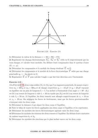 CHAPITRE 2. FORCES ET CHAMPS 58
Figure 2.24 – Exercice 2.8.
1- Déterminer la valeur de la distance c = AG = BG = CG.
2- Représenter les champs électrostatiques
−
−
→
EA ,
−
−
→
EB et
−
−
→
EC créés en G respectivement par les
trois charges, et calculer leurs modules. En déduire leurs composantes dans le système d’axes
(G ; x ; y).
3- Déterminer les composantes et le module du champ résultant
−
→
E en G.
4- Déterminer les composantes et le module de la force électrostatique
−
→
F subie par une charge
ponctuelle qG = −4q placée en G.
5- Représenter
−
→
E et
−
→
F puis calculer l’angle α que fait leur direction avec l’horizontale.
Exercice 2.9 :
A la Figure 2.25, deux corps solides (S1) et (S2) que l’on supposera ponctuels, de masses respec-
tives m1 = 200 g et m2 = 300 g et de charges respectives q1 = −10 µC et q2 = 20 µC reposent
en équilibre sur un plan de longueur L = 1, 7 m incliné à l’horizontale d’un angle α = 30°. (S1)
est lié à un ressort de longueur à vide `1 = 40 cm tandis que (S2) est lié à un ressort de longueur
à vide `2 = 50 cm. A l’équilibre, les deux ressorts sont allongés respectivement de x1 = 10 cm
et x2 = 20 cm. On négligera les forces de frottements, ainsi que les forces gravitationnelles
s’exerçant entre les deux corps.
1- Déterminer la distance d qui sépare les deux corps à l’équilibre.
2- Faire le bilan de toutes les forces appliquées aux deux corps à l’équilibre et les représenter.
3- Déterminer les modules des forces électrostatiques agissant entre les deux corps.
4- Déterminer les modules des tensions des deux ressorts à l’équilibre. En déduire leurs constantes
de raideur respectives k1 et k2.
5- Déterminer les modules des réactions que le plan incliné exerce sur les deux corps.
GLOIRE AU SEIGNEUR JÉSUS-CHRIST !
 