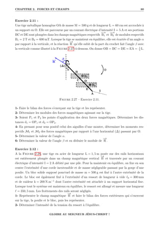 CHAPITRE 2. FORCES ET CHAMPS 60
Exercice 2.11 :
Une tige métallique homogène OA de masse M = 500 g et de longueur L = 60 cm est accrochée à
un support en O. Elle est parcourue par un courant électrique d’intensité I = 5 A et ses portions
BC et DE sont plongées dans les champs magnétiques respectifs
−
→
B1 et
−
→
B2 de modules respectifs
B1 = 2 T et B2 = 600 mT. Lorsque la tige se maintient en équilibre, elle est écartée d’un angle α
par rapport à la verticale, et la réaction
−
→
R qu’elle subit de la part du crochet fait l’angle β avec
la verticale comme illustré à la Figure 2.27 ci-dessous. On donne OB = BC = DE = EA = 1
5
L.
Figure 2.27 – Exercice 2.11.
1- Faire le bilan des forces s’exerçant sur la tige et les représenter.
2- Déterminer les modules des forces magnétiques agissant sur la tige.
3- Soient P1 et P2 les points d’application des deux forces magnétiques. Déterminer les dis-
tances d1 = OP1 et d2 = OP2.
4- En prenant pour sens positif celui des aiguilles d’une montre, déterminer les moments res-
pectifs M1 et M2 des forces magnétiques par rapport à l’axe horizontal (∆) passant par O.
5- Déterminer la valeur de l’angle α.
6- Déterminer la valeur de l’angle β et en déduire le module de
−
→
R .
Exercice 2.12 :
A la Figure 2.28, une tige en acier de longueur L = 1, 5 m posée sur des rails horizontaux
est entièrement plongée dans un champ magnétique vertical
−
→
B et traversée par un courant
électrique d’intensité I = 2 A débité par une pile. Pour la maintenir en équilibre, on fixe en son
centre l’extrémité d’une corde inextensible et de masse négligeable passant par la gorge d’une
poulie. Un bloc solide supposé ponctuel de masse m = 500 g est fixé à l’autre extrémité de la
corde. Le bloc est également fixé à l’extrémité d’un ressort de longueur à vide `0 = 300 mm
et de raideur k = 200 N.m−1
dont l’autre extrémité est attachée à un support horizontal fixe.
Lorsque tout le système est maintenu en équilibre, le ressort est allongé et mesure une longueur
` = 350, 5 mm. Les frottements des rails seront négligés.
1- Représenter le champ magnétique
−
→
B et faire le bilan des forces extérieures qui s’exercent
sur la tige, la poulie et le bloc, puis les représenter.
2- Déterminer l’intensité de la tension du ressort à l’équilibre.
GLOIRE AU SEIGNEUR JÉSUS-CHRIST !
 