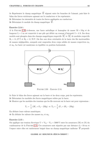 CHAPITRE 2. FORCES ET CHAMPS 62
1- Représenter le champ magnétique
−
→
B régnant entre les branches de l’aimant, puis faire le
bilan des forces extérieures agissant sur le conducteur et les représenter.
2- Déterminer les intensités de toutes les forces appliquées au conducteur.
3- Déterminer le module du champ magnétique
−
→
B .
Exercice 2.14 :
A la Figure 2.30 ci-dessous, une barre métallique et homogène de masse M = 3 kg et de
longueur L = 1 m est connectée à une pile qui débite un courant d’intensité I = 4 A. Ses deux
moitiés sont plongées dans des champs magnétiques respectifs
−
→
B1 et
−
→
B2 de modules respectifs
B1 = 11, 27 T et B2 = 11, 76 T. On fixe aux deux extrémités de la barre des fils inextensibles
de masses négligeables, auxquels sont suspendus deux corps solides de masses respectives m1
et m2. La barre est maintenue en équilibre en position horizontale.
Figure 2.30 – Exercice 2.14.
1- Faire le bilan des forces agissant sur la barre et les deux corps, puis les représenter.
2- Déterminer les modules des forces magnétiques subies par la barre.
3- Montrer que les modules des tensions que les fils exercent sur la barre ont pour expressions :
T1 =
1
4
(3F1 + F2 − 2Mg) et T2 =
1
4
(F1 + 3F2 − 2Mg)
En déduire leurs valeurs numériques.
4- En déduire les valeurs des masses m1 et m2.
Exercice 2.15 :
On applique une tension électrique U = VM − VN = 5000 V entre les armatures (M) et (N) du
condensateur de la Figure 2.31. Ces armatures sont séparées par une distance d = 10 cm et
l’espace entre elles est entièrement baigné dans un champ magnétique uniforme
−
→
B perpendi-
GLOIRE AU SEIGNEUR JÉSUS-CHRIST !
 