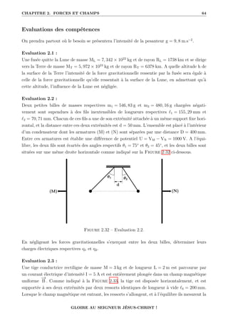 CHAPITRE 2. FORCES ET CHAMPS 64
Evaluations des compétences
On prendra partout où le besoin se présentera l’intensité de la pesanteur g = 9, 8 m.s−2
.
Evaluation 2.1 :
Une fusée quitte la Lune de masse ML = 7, 342 × 1022
kg et de rayon RL = 1738 km et se dirige
vers la Terre de masse MT = 5, 972 × 1024
kg et de rayon RT = 6378 km. A quelle altitude h de
la surface de la Terre l’intensité de la force gravitationnelle ressentie par la fusée sera égale à
celle de la force gravitationnelle qu’elle ressentait à la surface de la Lune, en admettant qu’à
cette altitude, l’influence de la Lune est négligée.
Evaluation 2.2 :
Deux petites billes de masses respectives m1 = 546, 83 g et m2 = 480, 16 g chargées négati-
vement sont supendues à des fils inextensibles de longueurs respectives `1 = 155, 29 mm et
`2 = 70, 71 mm. Chacun de ces fils a une de son extrémité attachée à un même support fixe hori-
zontal, et la distance entre ces deux extrémités est d = 50 mm. L’ensemble est placé à l’intérieur
d’un condensateur dont les armatures (M) et (N) sont séparées par une distance D = 400 mm.
Entre ces armatures est établie une différence de potentiel U = VM − VN = 1000 V. A l’équi-
libre, les deux fils sont écartés des angles respectifs θ1 = 75◦
et θ2 = 45◦
, et les deux billes sont
situées sur une même droite horizontale comme indiqué sur la Figure 2.32 ci-dessous.
Figure 2.32 – Evaluation 2.2.
En négligeant les forces gravitationnelles s’exerçant entre les deux billes, déterminer leurs
charges électriques respectives q1 et q2.
Evaluation 2.3 :
Une tige conductrice rectiligne de masse M = 3 kg et de longueur L = 2 m est parcourue par
un courant électrique d’intensité I = 5 A et est entièrement plongée dans un champ magnétique
uniforme
−
→
B . Comme indiqué à la Figure 2.33, la tige est disposée horizontalement, et est
supportée à ses deux extrémités par deux ressorts identiques de longueur à vide `0 = 200 mm.
Lorsque le champ magnétique est entrant, les ressorts s’allongent, et à l’équilibre ils mesurent la
GLOIRE AU SEIGNEUR JÉSUS-CHRIST !
 