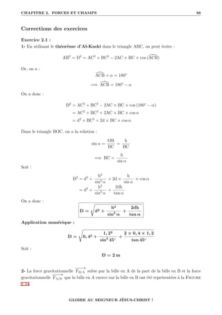CHAPITRE 2. FORCES ET CHAMPS 66
Corrections des exercices
Exercice 2.1 :
1- En utilisant le théorème d’Al-Kashi dans le triangle ABC, on peut écrire :
AB2
= D2
= AC2
+ BC2
− 2AC × BC × cos ([
ACB)
Or, on a :
[
ACB + α = 180°
=⇒ [
ACB = 180° − α
On a donc :
D2
= AC2
+ BC2
− 2AC × BC × cos (180° − α)
= AC2
+ BC2
+ 2AC × BC × cos α
= d2
+ BC2
+ 2d × BC × cos α
Dans le triangle BOC, on a la relation :
sin α =
OB
BC
=
h
BC
=⇒ BC =
h
sin α
Soit :
D2
= d2
+
h2
sin2
α
+ 2d ×
h
sin α
× cos α
= d2
+
h2
sin2
α
+
2dh
tan α
On a donc :
D =
Ê
d2 +
h2
sin2
α
+
2dh
tan α
Application numérique :
D =
Ê
0, 42 +
1, 22
sin2
45◦
+
2 × 0, 4 × 1, 2
tan 45◦
Soit :
D = 2 m
2- La force gravitationnelle
−
−
−
→
FB/A subie par la bille en A de la part de la bille en B et la force
gravitationnelle
−
−
−
→
FA/B que la bille en A exerce sur la bille en B ont été représentées à la Figure
2.34.
GLOIRE AU SEIGNEUR JÉSUS-CHRIST !
 