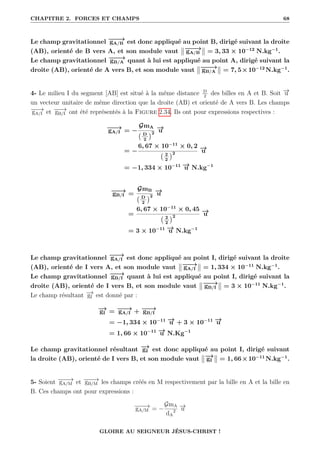 CHAPITRE 2. FORCES ET CHAMPS 68
Le champ gravitationnel −
−
−
→
gA/B est donc appliqué au point B, dirigé suivant la droite
(AB), orienté de B vers A, et son module vaut −
−
−
→
gA/B = 3, 33 × 10−12
N.kg−1
.
Le champ gravitationnel −
−
−
→
gB/A quant à lui est appliqué au point A, dirigé suivant la
droite (AB), orienté de A vers B, et son module vaut −
−
−
→
gB/A = 7, 5×10−12
N.kg−1
.
4- Le milieu I du segment [AB] est situé à la même distance D
2
des billes en A et B. Soit −
→
u
un vecteur unitaire de même direction que la droite (AB) et orienté de A vers B. Les champs
−
−
−
→
gA/I et −
−
→
gB/I ont été représentés à la Figure 2.34. Ils ont pour expressions respectives :
−
−
→
gA/I = −
GmA
D
2
2
−
→
u
= −
6, 67 × 10−11
× 0, 2
2
2
2
−
→
u
= −1, 334 × 10−11 −
→
u N.kg−1
−
−
→
gB/I =
GmB
D
2
2
−
→
u
=
6, 67 × 10−11
× 0, 45
2
2
2
−
→
u
= 3 × 10−11 −
→
u N.kg−1
Le champ gravitationnel −
−
→
gA/I est donc appliqué au point I, dirigé suivant la droite
(AB), orienté de I vers A, et son module vaut −
−
→
gA/I = 1, 334 × 10−11
N.kg−1
.
Le champ gravitationnel −
−
→
gB/I quant à lui est appliqué au point I, dirigé suivant la
droite (AB), orienté de I vers B, et son module vaut −
−
→
gB/I = 3 × 10−11
N.kg−1
.
Le champ résultant −
→
gI est donné par :
−
→
gI = −
−
→
gA/I + −
−
→
gB/I
= −1, 334 × 10−11 −
→
u + 3 × 10−11 −
→
u
= 1, 66 × 10−11 −
→
u N.Kg−1
Le champ gravitationnel résultant −
→
gI est donc appliqué au point I, dirigé suivant
la droite (AB), orienté de I vers B, et son module vaut −
→
gI = 1, 66×10−11
N.kg−1
.
5- Soient −
−
−
→
gA/M et −
−
−
→
gB/M les champs créés en M respectivement par la bille en A et la bille en
B. Ces champs ont pour expressions :
−
−
−
→
gA/M = −
GmA
dA
2
−
→
u
GLOIRE AU SEIGNEUR JÉSUS-CHRIST !
 