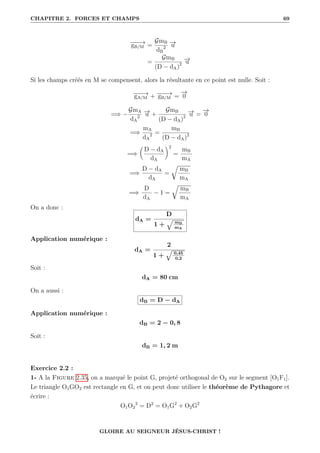 CHAPITRE 2. FORCES ET CHAMPS 69
−
−
−
→
gB/M =
GmB
dB
2
−
→
u
=
GmB
(D − dA)2
−
→
u
Si les champs créés en M se compensent, alors la résultante en ce point est nulle. Soit :
−
−
−
→
gA/M + −
−
−
→
gB/M =
−
→
0
=⇒ −
GmA
dA
2
−
→
u +
GmB
(D − dA)2
−
→
u =
−
→
0
=⇒
mA
dA
2 =
mB
(D − dA)2
=⇒

D − dA
dA
‹2
=
mB
mA
=⇒
D − dA
dA
=
É
mB
mA
=⇒
D
dA
− 1 =
É
mB
mA
On a donc :
dA =
D
1 +
È mB
mA
Application numérique :
dA =
2
1 +
È 0,45
0,2
Soit :
dA = 80 cm
On a aussi :
dB = D − dA
Application numérique :
dB = 2 − 0, 8
Soit :
dB = 1, 2 m
Exercice 2.2 :
1- A la Figure 2.35, on a marqué le point G, projeté orthogonal de O2 sur le segment [O1F1].
Le triangle O1GO2 est rectangle en G, et on peut donc utiliser le théorème de Pythagore et
écrire :
O1O2
2
= D2
= O1G2
+ O2G2
GLOIRE AU SEIGNEUR JÉSUS-CHRIST !
 