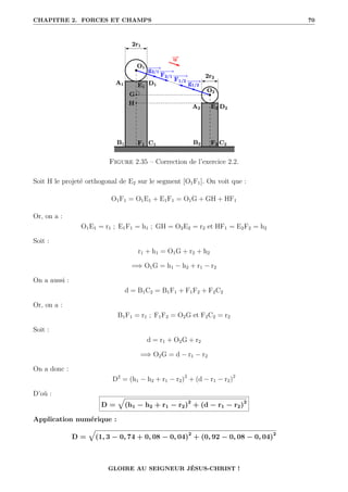 CHAPITRE 2. FORCES ET CHAMPS 70
Figure 2.35 – Correction de l’exercice 2.2.
Soit H le projeté orthogonal de E2 sur le segment [O1F1]. On voit que :
O1F1 = O1E1 + E1F1 = O1G + GH + HF1
Or, on a :
O1E1 = r1 ; E1F1 = h1 ; GH = O2E2 = r2 et HF1 = E2F2 = h2
Soit :
r1 + h1 = O1G + r2 + h2
=⇒ O1G = h1 − h2 + r1 − r2
On a aussi :
d = B1C2 = B1F1 + F1F2 + F2C2
Or, on a :
B1F1 = r1 ; F1F2 = O2G et F2C2 = r2
Soit :
d = r1 + O2G + r2
=⇒ O2G = d − r1 − r2
On a donc :
D2
= (h1 − h2 + r1 − r2)2
+ (d − r1 − r2)2
D’où :
D =
È
(h1 − h2 + r1 − r2)2
+ (d − r1 − r2)2
Application numérique :
D =
È
(1, 3 − 0, 74 + 0, 08 − 0, 04)2
+ (0, 92 − 0, 08 − 0, 04)2
GLOIRE AU SEIGNEUR JÉSUS-CHRIST !
 