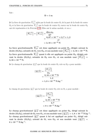 CHAPITRE 2. FORCES ET CHAMPS 71
Soit :
D = 1 m
2- La force de gravitation
−
−
−
→
F2/1 subie par la boule de centre O1 de la part de la boule de centre
O2 et la force de gravitation
−
−
−
→
F1/2 que la boule de centre O1 exerce sur la boule de centre O2
ont été représentées à la Figure 2.35. Elles ont le même module, et on a :
−
−
−
→
F2/1 =
−
−
−
→
F1/2 =
Gm1m2
D2
=
6, 67 × 10−11
× 2, 7 × 1, 2
12
= 2, 16 × 10−10
N
La force gravitationnelle
−
−
−
→
F2/1 est donc appliquée au point O1, dirigée suivant la
droite (O1O2), orientée de O1 vers O2, et son module vaut
−
−
−
→
F2/1 = 2, 16 × 10−10
N.
La force gravitationnelle
−
−
−
→
F1/2 quant à elle est appliquée au point O2, dirigée sui-
vant la droite (O1O2), orientée de O2 vers O1, et son module vaut
−
−
−
→
F1/2 =
2, 16 × 10−10
N.
3- Le champ de gravitation −
−
→
g1/2 que la boule de centre O1 crée en O2 a pour module :
−
−
→
g1/2 =
−
−
−
→
F1/2
m2
=
2, 16 × 10−10
N
1, 2
= 1, 8 × 10−10
N.kg−1
Le champ de gravitation −
−
→
g2/1 que la boule de centre O2 crée en O1 a pour module :
−
−
→
g2/1 =
−
−
−
→
F2/1
m1
=
2, 16 × 10−10
N
2, 7
= 8 × 10−11
N.kg−1
Le champ gravitationnel −
−
→
g1/2 est donc appliquée au point O2, dirigé suivant la
droite (O1O2), orienté de O2 vers O1, et son module vaut −
−
→
g1/2 = 1, 8 × 10−10
N.kg−1
.
Le champ gravitationnel −
−
→
g2/1 quant à lui est appliqué au point O1, dirigé sui-
vant la droite (O1O2), orienté de O1 vers O2, et son module vaut −
−
→
g2/1 =
8 × 10−11
N.kg−1
.
GLOIRE AU SEIGNEUR JÉSUS-CHRIST !
 