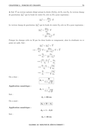 CHAPITRE 2. FORCES ET CHAMPS 72
4- Soit −
→
u un vecteur unitaire dirigé suivant la droite (O1O2), de O1 vers O2. Le vecteur champ
de gravitation −
−
→
gM1 que la boule de centre O1 crée en M a pour expression :
−
−
→
gM1 = −
Gm1
d1
2
−
→
u
Le vecteur champ de gravitation −
−
→
gM2 que la boule de centre O2 crée en M a pour expression :
−
−
→
gM2 =
Gm2
d2
2
−
→
u
=
Gm2
(D − d1)2
−
→
u
Puisque les champs créés en M par les deux boules se compensent, alors la résultante en ce
point est nulle. Soit :
−
−
→
gM1 + −
−
→
gM2 =
−
→
0
=⇒ −
Gm1
d1
2
−
→
u +
Gm2
(D − d1)2
−
→
u =
−
→
0
=⇒
m1
d1
2 =
m2
(D − d1)2
=⇒

D − d1
d1
‹2
=
m2
m1
=⇒
D − d1
d1
=
É
m2
m1
=⇒
D
d1
− 1 =
É
m2
m1
On a donc :
d1 =
D
1 +
È m2
m1
Application numérique :
d1 =
1
1 +
È 1,2
2,7
Soit :
d1 = 60 cm
On a aussi :
d2 = D − d1
Application numérique :
d2 = 1 − 0, 6
Soit :
d2 = 40 cm
GLOIRE AU SEIGNEUR JÉSUS-CHRIST !
 