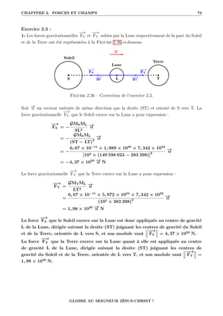 CHAPITRE 2. FORCES ET CHAMPS 73
Exercice 2.3 :
1- Les forces gravitationnelles
−
→
FS et
−
−
→
FT subies par la Lune respectivement de la part du Soleil
et de la Terre ont été représentées à la Figure 2.36 ci-dessous.
Figure 2.36 – Correction de l’exercice 2.3.
Soit −
→
u un vecteur unitaire de même direction que la droite (ST) et orienté de S vers T. La
force gravitationnelle
−
→
FS que le Soleil exerce sur la Lune a pour expression :
−
→
FS = −
GMSML
SL2
−
→
u
= −
GMSML
(ST − LT)2
−
→
u
= −
6, 67 × 10−11
× 1, 989 × 1030
× 7, 342 × 1022
[103 × (149 598 023 − 383 398)]2
−
→
u
= −4, 37 × 1020 −
→
u N
La force gravitationnelle
−
−
→
FT que la Terre exerce sur la Lune a pour expression :
−
−
→
FT =
GMTML
LT2
−
→
u
=
6, 67 × 10−11
× 5, 972 × 1024
× 7, 342 × 1022
(103 × 383 398)2
−
→
u
= 1, 98 × 1020 −
→
u N
La force
−
→
FS que le Soleil exerce sur la Lune est donc appliquée au centre de gravité
L de la Lune, dirigée suivant la droite (ST) joignant les centres de gravité du Soleil
et de la Terre, orientée de L vers S, et son module vaut
−
→
FS = 4, 37 × 1020
N.
La force
−
−
→
FT que la Terre exerce sur la Lune quant à elle est appliquée au centre
de gravité L de la Lune, dirigée suivant la droite (ST) joignant les centres de
gravité du Soleil et de la Terre, orientée de L vers T, et son module vaut
−
−
→
FT =
1, 98 × 1020
N.
GLOIRE AU SEIGNEUR JÉSUS-CHRIST !
 