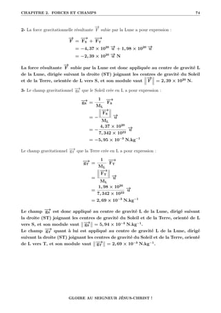 CHAPITRE 2. FORCES ET CHAMPS 74
2- La force gravitationnelle résultante
−
→
F subie par la Lune a pour expression :
−
→
F =
−
→
FS +
−
−
→
FT
= −4, 37 × 1020 −
→
u + 1, 98 × 1020 −
→
u
= −2, 39 × 1020 −
→
u N
La force résultante
−
→
F subie par la Lune est donc appliquée au centre de gravité L
de la Lune, dirigée suivant la droite (ST) joignant les centres de gravité du Soleil
et de la Terre, orientée de L vers S, et son module vaut
−
→
F = 2, 39 × 1020
N.
3- Le champ gravitationnel −
→
gS que le Soleil crée en L a pour expression :
−
→
gS =
1
ML
−
→
FS
= −
−
→
FS
ML
−
→
u
= −
4, 37 × 1020
7, 342 × 1022
−
→
u
= −5, 95 × 10−3
N.kg−1
Le champ gravitationnel −
→
gT que la Terre crée en L a pour expression :
−
→
gT =
1
ML
−
−
→
FT
=
−
−
→
FT
ML
−
→
u
=
1, 98 × 1020
7, 342 × 1022
−
→
u
= 2, 69 × 10−3
N.kg−1
Le champ −
→
gS est donc appliqué au centre de gravité L de la Lune, dirigé suivant
la droite (ST) joignant les centres de gravité du Soleil et de la Terre, orienté de L
vers S, et son module vaut −
→
gS = 5, 94 × 10−3
N.kg−1
.
Le champ −
→
gT quant à lui est appliqué au centre de gravité L de la Lune, dirigé
suivant la droite (ST) joignant les centres de gravité du Soleil et de la Terre, orienté
de L vers T, et son module vaut −
→
gT = 2, 69 × 10−3
N.kg−1
.
GLOIRE AU SEIGNEUR JÉSUS-CHRIST !
 