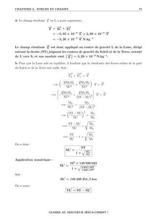 CHAPITRE 2. FORCES ET CHAMPS 75
4- Le champ résultant −
→
g en L a pour expression :
−
→
g = −
→
gS + −
→
gT
= −5, 95 × 10−3 −
→
u + 2, 69 × 10−3 −
→
u
= −3, 26 × 10−3 −
→
u N.kg−1
Le champ résultant −
→
g est donc appliqué au centre de gravité L de la Lune, dirigé
suivant la droite (ST) joignant les centres de gravité du Soleil et de la Terre, orienté
de L vers S, et son module vaut −
→
g = 3, 26 × 10−3
N.kg−1
.
5- Pour que la Lune soit en équilibre, il faudrait que la résultante des forces subies de la part
du Soleil et de la Terre soit nulle. Soit :
−
→
F0
S +
−
−
→
F0
T =
−
→
0
=⇒

−
GMSML
SL02
+
GMTML
TL02
‹
−
→
u =
−
→
0
=⇒
–
−
GMSML
SL02
+
GMTML
(ST − SL0)2
™
−
→
u =
−
→
0
=⇒
MS
SL02
=
MT
(ST − SL0)2
=⇒

ST − SL0
SL0
‹2
=
MT
MS
=⇒
ST − SL0
SL0
=
Ê
MT
MS
=⇒
ST
SL0
− 1 =
Ê
MT
MS
On a donc :
SL0
=
ST
1 +
È
MT
MS
Application numérique :
SL0
=
103
× 149 598 023
1 +
È
5,972×1024
1,989×1030
Soit :
SL0
= 149 339 251, 5 km
On a aussi :
TL0
= ST − SL0
GLOIRE AU SEIGNEUR JÉSUS-CHRIST !
 