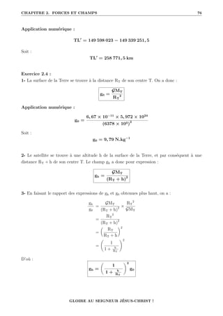 CHAPITRE 2. FORCES ET CHAMPS 76
Application numérique :
TL0
= 149 598 023 − 149 339 251, 5
Soit :
TL0
= 258 771, 5 km
Exercice 2.4 :
1- La surface de la Terre se trouve à la distance RT de son centre T. On a donc :
g0 =
GMT
RT
2
Application numérique :
g0 =
6, 67 × 10−11
× 5, 972 × 1024
(6378 × 103)2
Soit :
g0 = 9, 79 N.kg−1
2- Le satellite se trouve à une altitude h de la surface de la Terre, et par conséquent à une
distance RT + h de son centre T. Le champ gh a donc pour expression :
gh =
GMT
(RT + h)2
3- En faisant le rapport des expressions de gh et g0 obtenues plus haut, on a :
gh
g0
=
GMT
(RT + h)2 ×
RT
2
GMT
=
RT
2
(RT + h)2
=

RT
RT + h
‹2
=
‚
1
1 + h
RT
Œ2
D’où :
gh =
‚
1
1 + h
RT
Œ2
g0
GLOIRE AU SEIGNEUR JÉSUS-CHRIST !
 
