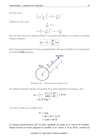 CHAPITRE 2. FORCES ET CHAMPS 77
4- Nous avons : ‚
1
1 + h
RT
Œ2
=

1 +
h
RT
‹−2
Puisque h  RT, alors :
h
RT
 1
=⇒

1 +
h
RT
‹−2
' 1 − 2
h
RT
On peut donc réécrire la relation obtenue à la question précédente, et on obtient la nouvelle
relation ci-dessous :
gh =

1 −
2h
RT
‹
g0
5- Le champ gravitationnel et la force gravitationnelle subie par le satellite ont été représentés
à la Figure 2.37 ci-dessous.
Figure 2.37 – Correction de l’exercice 2.4.
En utilisant la formule obtenue à la question 4, la valeur numérique du champ gh vaut :
gh =
‚
1 −
2 × 5 × 103
6378 × 103
Œ
× 9, 79
= 9, 77 N.kg−1
La force Fh subie par le satellite vaut :
Fh = mgh
= 60 × 103
× 9, 77
= 5, 86 × 105
N
Le champ gravitationnel −
→
gh est donc appliqué au point où se trouve le satellite,
dirigé suivant la droite joignant le satellite et le centre T de la Terre, orienté du
GLOIRE AU SEIGNEUR JÉSUS-CHRIST !
 