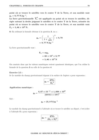 CHAPITRE 2. FORCES ET CHAMPS 78
point où se trouve le satellite vers le centre T de la Terre, et son module vaut
gh = 9, 77 N.kg−1
.
La force gravitationnelle
−
→
Fh est appliquée au point où se trouve le satellite, di-
rigée suivant la droite joignant le satellite et le centre T de la Terre, orientée du
point où se trouve le satellite vers le centre T de la Terre, et son module vaut
Fh = 5, 86 × 105
N.
6- En utilisant la formule obtenue à la question 3, on a :
gh =
‚
1
1 + 5
6378
Œ2
× 9, 79
= 9, 77 N.kg−1
La force gravitationnelle vaut :
Fh = mgh
= 60 × 103
× 9, 77
= 5, 86 × 105
N
On constate donc que les valeurs numériques restent quasiment identiques, que l’on utilise la
formule de la question 3 ou celle de la question 4.
Exercice 2.5 :
1- Le module du champ gravitationnel régnant à la surface de Jupiter a pour expression :
g0 =
GMJ
RJ
2
Application numérique :
g0 =
6, 67 × 10−11
× 1, 898 × 1027
(69 911 × 103)2
Soit :
g0 = 25, 9 N.kg−1
Le module du champ gravitationnel à l’altitude où se trouve le satellite au départ, c’est-à-dire
à l’altitude H a pour expression :
gH =
GMJ
(RJ + H)2
GLOIRE AU SEIGNEUR JÉSUS-CHRIST !
 