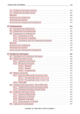 TABLE DES MATIÈRES viii
7.3 Oscillations mécaniques amorties . . . . . . . . . . . . . . . . . . . . . . . . . . 364
7.4 Oscillations mécaniques forcées . . . . . . . . . . . . . . . . . . . . . . . . . . . 365
Exercices . . . . . . . . . . . . . . . . . . . . . . . . . . . . . . . . . . . . . . . . . . 368
Evaluations des compétences . . . . . . . . . . . . . . . . . . . . . . . . . . . . . . . . 382
Corrections des exercices . . . . . . . . . . . . . . . . . . . . . . . . . . . . . . . . . . 383
Corrections des évaluations des compétences . . . . . . . . . . . . . . . . . . . . . . . 431
8 Condensateurs 434
8.1 Description des condensateurs . . . . . . . . . . . . . . . . . . . . . . . . . . . . 434
8.2 Alimentation des condensateurs . . . . . . . . . . . . . . . . . . . . . . . . . . . 435
8.3 Groupements de condensateurs . . . . . . . . . . . . . . . . . . . . . . . . . . . 438
8.3.1 Groupement en série . . . . . . . . . . . . . . . . . . . . . . . . . . . . . 438
8.3.2 Groupement en parallèle . . . . . . . . . . . . . . . . . . . . . . . . . . . 439
8.3.3 Groupement mixte de condensateurs identiques . . . . . . . . . . . . . . 440
Exercices . . . . . . . . . . . . . . . . . . . . . . . . . . . . . . . . . . . . . . . . . . 442
Evaluations des compétences . . . . . . . . . . . . . . . . . . . . . . . . . . . . . . . . 447
Corrections des exercices . . . . . . . . . . . . . . . . . . . . . . . . . . . . . . . . . . 449
Corrections des évaluations des compétences . . . . . . . . . . . . . . . . . . . . . . . 463
9 Oscillateurs électriques 468
9.1 Généralités sur les oscillateurs électriques . . . . . . . . . . . . . . . . . . . . . . 468
9.2 Dipôles électriques de base . . . . . . . . . . . . . . . . . . . . . . . . . . . . . . 468
9.2.1 Générateurs électriques . . . . . . . . . . . . . . . . . . . . . . . . . . . . 469
9.2.2 Récepteurs électriques . . . . . . . . . . . . . . . . . . . . . . . . . . . . 469
9.2.2.1 Résistors . . . . . . . . . . . . . . . . . . . . . . . . . . . . . . 469
9.2.2.2 Bobines . . . . . . . . . . . . . . . . . . . . . . . . . . . . . . . 470
9.2.2.3 Condensateurs . . . . . . . . . . . . . . . . . . . . . . . . . . . 470
9.3 Régimes transitoires . . . . . . . . . . . . . . . . . . . . . . . . . . . . . . . . . 471
9.3.1 Equations différentielles du premier ordre . . . . . . . . . . . . . . . . . . 471
9.3.1.1 Cas particulier où ξ0 = 0 et β > 0 . . . . . . . . . . . . . . . . . 473
9.3.1.2 Cas particulier où ξ0 > 0 et β = 0 . . . . . . . . . . . . . . . . . 473
9.3.2 Circuit RC . . . . . . . . . . . . . . . . . . . . . . . . . . . . . . . . . . . 474
9.4 Oscillations électriques libres : Circuit RLC série . . . . . . . . . . . . . . . . . . 476
9.4.1 Oscillations électriques harmoniques libres . . . . . . . . . . . . . . . . . 477
9.4.2 Oscillations électriques amorties libres . . . . . . . . . . . . . . . . . . . 478
9.5 Oscillations électriques forcées . . . . . . . . . . . . . . . . . . . . . . . . . . . . 480
9.5.1 Equations différentielles . . . . . . . . . . . . . . . . . . . . . . . . . . . 480
9.5.2 Diagramme de Fresnel . . . . . . . . . . . . . . . . . . . . . . . . . . . . 481
9.5.3 Résonance d’intensité . . . . . . . . . . . . . . . . . . . . . . . . . . . . . 484
9.5.4 Bande passante à 3 décibels . . . . . . . . . . . . . . . . . . . . . . . . . 485
9.6 Analogies électromécaniques . . . . . . . . . . . . . . . . . . . . . . . . . . . . . 487
GLOIRE AU SEIGNEUR JÉSUS-CHRIST !
 