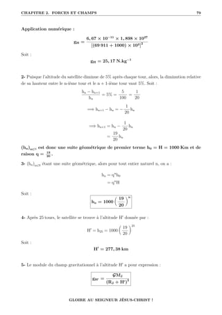 CHAPITRE 2. FORCES ET CHAMPS 79
Application numérique :
gH =
6, 67 × 10−11
× 1, 898 × 1027
[(69 911 + 1000) × 103]2
Soit :
gH = 25, 17 N.kg−1
2- Puisque l’altitude du satellite diminue de 5% après chaque tour, alors, la diminution relative
de sa hauteur entre le n-ième tour et le n + 1-ième tour vaut 5%. Soit :
hn − hn+1
hn
= 5% =
5
100
=
1
20
=⇒ hn+1 − hn = −
1
20
hn
=⇒ hn+1 = hn −
1
20
hn
=
19
20
hn
(hn)n∈N est donc une suite géométrique de premier terme h0 = H = 1000 Km et de
raison q = 19
20
.
3- (hn)n∈N étant une suite géométrique, alors pour tout entier naturel n, on a :
hn = qn
h0
= qn
H
Soit :
hn = 1000

19
20
‹n
4- Après 25 tours, le satellite se trouve à l’altitude H0
donnée par :
H0
= h25 = 1000

19
20
‹25
Soit :
H0
= 277, 38 km
5- Le module du champ gravitationnel à l’altitude H0
a pour expression :
gH0 =
GMJ
(RJ + H0)2
GLOIRE AU SEIGNEUR JÉSUS-CHRIST !
 