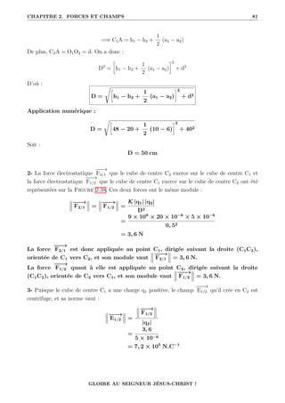 CHAPITRE 2. FORCES ET CHAMPS 81
=⇒ C1A = h1 − h2 +
1
2
(a1 − a2)
De plus, C2A = O1O2 = d. On a donc :
D2
=
•
h1 − h2 +
1
2
(a1 − a2)
˜2
+ d2
D’où :
D =
Ê•
h1 − h2 +
1
2
(a1 − a2)
˜2
+ d2
Application numérique :
D =
Ê•
48 − 20 +
1
2
(10 − 6)
˜2
+ 402
Soit :
D = 50 cm
2- La force électrostatique
−
−
−
→
F2/1 que le cube de centre C2 exerce sur le cube de centre C1 et
la force électrostatique
−
−
−
→
F1/2 que le cube de centre C1 exerce sur le cube de centre C2 ont été
représentées sur la Figure 2.38. Ces deux forces ont le même module :
−
−
−
→
F2/1 =
−
−
−
→
F1/2 =
K |q1| |q2|
D2
=
9 × 109
× 20 × 10−6
× 5 × 10−6
0, 52
= 3, 6 N
La force
−
−
−
→
F2/1 est donc appliquée au point C1, dirigée suivant la droite (C1C2),
orientée de C1 vers C2, et son module vaut
−
−
−
→
F2/1 = 3, 6 N.
La force
−
−
−
→
F1/2 quant à elle est appliquée au point C2, dirigée suivant la droite
(C1C2), orientée de C2 vers C1, et son module vaut
−
−
−
→
F1/2 = 3, 6 N.
3- Puisque le cube de centre C1 a une charge q1 positive, le champ
−
−
−
→
E1/2 qu’il crée en C2 est
centrifuge, et sa norme vaut :
−
−
−
→
E1/2 =
−
−
−
→
F1/2
|q2|
=
3, 6
5 × 10−6
= 7, 2 × 105
N.C−1
GLOIRE AU SEIGNEUR JÉSUS-CHRIST !
 