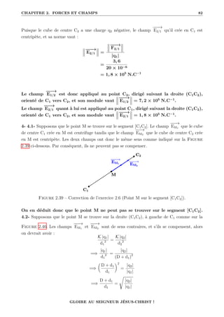 CHAPITRE 2. FORCES ET CHAMPS 82
Puisque le cube de centre C2 a une charge q2 négative, le champ
−
−
−
→
E2/1 qu’il crée en C1 est
centripète, et sa norme vaut :
−
−
−
→
E2/1 =
−
−
−
→
F2/1
|q1|
=
3, 6
20 × 10−6
= 1, 8 × 105
N.C−1
Le champ
−
−
−
→
E1/2 est donc appliqué au point C2, dirigé suivant la droite (C1C2),
orienté de C1 vers C2, et son module vaut
−
−
−
→
E1/2 = 7, 2 × 105
N.C−1
.
Le champ
−
−
−
→
E2/1 quant à lui est appliqué au point C1, dirigé suivant la droite (C1C2),
orienté de C1 vers C2, et son module vaut
−
−
−
→
E2/1 = 1, 8 × 105
N.C−1
.
4- 4.1- Supposons que le point M se trouve sur le segment [C1C2]. Le champ
−
−
−
→
EM1 que le cube
de centre C1 crée en M est centrifuge tandis que le champ
−
−
−
→
EM2 que le cube de centre C2 crée
en M est centripète. Les deux champs ont donc le même sens comme indiqué sur la Figure
2.39 ci-dessous. Par conséquent, ils ne peuvent pas se compenser.
Figure 2.39 – Correction de l’exercice 2.6 (Point M sur le segment [C1C2]).
On en déduit donc que le point M ne peut pas se trouver sur le segment [C1C2].
4.2- Supposons que le point M se trouve sur la droite (C1C2), à gauche de C1 comme sur la
Figure 2.40. Les champs
−
−
−
→
EM1 et
−
−
−
→
EM2 sont de sens contraires, et s’ils se compensent, alors
on devrait avoir :
K |q1|
d1
2 =
K |q2|
d2
2
=⇒
|q1|
d1
2 =
|q2|
(D + d1)2
=⇒

D + d1
d1
‹2
=
|q2|
|q1|
=⇒
D + d1
d1
=
Ê
|q2|
|q1|
GLOIRE AU SEIGNEUR JÉSUS-CHRIST !
 