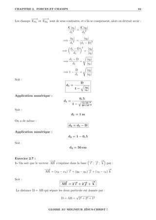 CHAPITRE 2. FORCES ET CHAMPS 84
Les champs
−
−
−
→
EM1 et
−
−
−
→
EM2 sont de sens contraires, et s’ils se compensent, alors on devrait avoir :
K |q1|
d1
2 =
K |q2|
d2
2
=⇒
|q1|
d1
2 =
|q2|
(d1 − D)2
=⇒

d1 − D
d1
‹2
=
|q2|
|q1|
=⇒
d1 − D
d1
=
Ê
|q2|
|q1|
=⇒ 1 −
D
d1
=
Ê
|q2|
|q1|
Soit :
d1 =
D
1 −
q
|q2|
|q1|
Application numérique :
d1 =
0, 5
1 −
È
5×10−6
20×10−6
Soit :
d1 = 1 m
On a de même :
d2 = d1 − D
Application numérique :
d2 = 1 − 0, 5
Soit :
d2 = 50 cm
Exercice 2.7 :
1- On sait que le vecteur
−
−
→
AB s’exprime dans la base
€
−
→
ı ; −
→
 ;
−
→
k
Š
par :
−
−
→
AB = (xB − xA) −
→
ı + (yB − yA) −
→
 + (zB − zA)
−
→
k
Soit :
−
−
→
AB = 2−
→
ı + 2−
→
 +
−
→
k
La distance D = AB qui sépare les deux particule est donnée par :
D = AB =
√
22 + 22 + 12
GLOIRE AU SEIGNEUR JÉSUS-CHRIST !
 