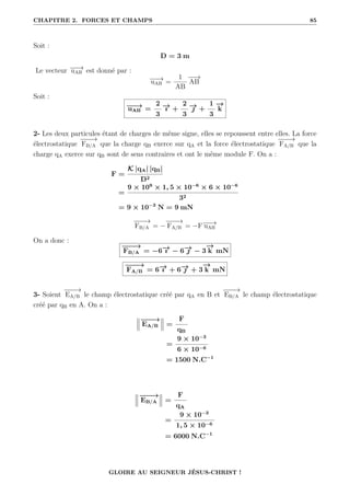 CHAPITRE 2. FORCES ET CHAMPS 85
Soit :
D = 3 m
Le vecteur −
−
→
uAB est donné par :
−
−
→
uAB =
1
AB
−
−
→
AB
Soit :
−
−
→
uAB =
2
3
−
→
ı +
2
3
−
→
 +
1
3
−
→
k
2- Les deux particules étant de charges de même signe, elles se repoussent entre elles. La force
électrostatique
−
−
−
→
FB/A que la charge qB exerce sur qA et la force électrostatique
−
−
−
→
FA/B que la
charge qA exerce sur qB sont de sens contraires et ont le même module F. On a :
F =
K |qA| |qB|
D2
=
9 × 109
× 1, 5 × 10−6
× 6 × 10−6
32
= 9 × 10−3
N = 9 mN
−
−
−
→
FB/A = −
−
−
−
→
FA/B = −F−
−
→
uAB
On a donc :
−
−
−
→
FB/A = −6−
→
ı − 6−
→
 − 3
−
→
k mN
−
−
−
→
FA/B = 6−
→
ı + 6−
→
 + 3
−
→
k mN
3- Soient
−
−
−
→
EA/B le champ électrostatique créé par qA en B et
−
−
−
→
EB/A le champ électrostatique
créé par qB en A. On a :
−
−
−
→
EA/B =
F
qB
=
9 × 10−3
6 × 10−6
= 1500 N.C−1
−
−
−
→
EB/A =
F
qA
=
9 × 10−3
1, 5 × 10−6
= 6000 N.C−1
GLOIRE AU SEIGNEUR JÉSUS-CHRIST !
 