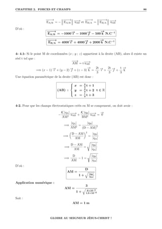CHAPITRE 2. FORCES ET CHAMPS 86
−
−
−
→
EA/B = −
−
−
−
→
EA/B
−
−
→
uAB et
−
−
−
→
EB/A =
−
−
−
→
EB/A
−
−
→
uAB
D’où :
−
−
−
→
EA/B = −1000−
→
ı − 1000−
→
 − 500
−
→
k N.C−1
−
−
−
→
EB/A = 4000−
→
ı + 4000−
→
 + 2000
−
→
k N.C−1
4- 4.1- Si le point M de coordonnées (x ; y ; z) appartient à la droite (AB), alors il existe un
réel t tel que :
−
−
→
AM = t−
−
→
uAB
=⇒ (x − 1) −
→
ı + (y − 2) −
→
 + (z − 3)
−
→
k =
2t
3
−
→
ı +
2t
3
−
→
 +
t
3
−
→
k
Une équation paramétrique de la droite (AB) est donc :
(AB) :





x = 2
3
t + 1
y = 2
3
t + 2
z = 1
3
t + 3
t ∈ R
4-2. Pour que les champs électrostatiques créés en M se compensent, on doit avoir :
−
K |qA|
AM2
−
−
→
uAB +
K |qB|
BM2
−
−
→
uAB =
−
→
0
=⇒
|qA|
AM2
=
|qB|
(D − AM)2
=⇒

D − AM
AM
‹2
=
|qB|
|qA|
=⇒
D − AM
AM
=
Ê
|qB|
|qA|
=⇒
D
AM
− 1 =
Ê
|qB|
|qA|
D’où :
AM =
D
1 +
q
|qB|
|qA|
Application numérique :
AM =
3
1 +
q
6×10−6
1,5×10−6
Soit :
AM = 1 m
GLOIRE AU SEIGNEUR JÉSUS-CHRIST !
 