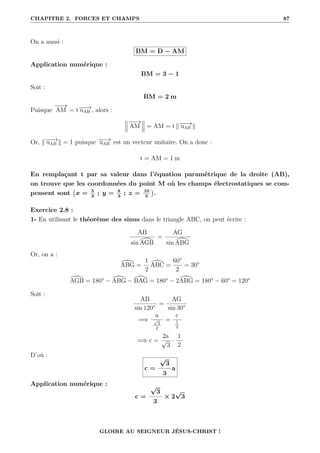 CHAPITRE 2. FORCES ET CHAMPS 87
On a aussi :
BM = D − AM
Application numérique :
BM = 3 − 1
Soit :
BM = 2 m
Puisque
−
−
→
AM = t−
−
→
uAB , alors :
−
−
→
AM = AM = t k−
−
→
uAB k
Or, k−
−
→
uAB k = 1 puisque −
−
→
uAB est un vecteur unitaire. On a donc :
t = AM = 1 m
En remplaçant t par sa valeur dans l’équation paramètrique de la droite (AB),
on trouve que les coordonnées du point M où les champs électrostatiques se com-
pensent sont x = 5
3
; y = 8
3
; z = 10
3

.
Exercice 2.8 :
1- En utilisant le théorème des sinus dans le triangle ABC, on peut écrire :
AB
sin [
AGB
=
AG
sin [
ABG
Or, on a :
[
ABG =
1
2
[
ABC =
60°
2
= 30°
[
AGB = 180° − [
ABG − [
BAG = 180° − 2 [
ABG = 180° − 60° = 120°
Soit :
AB
sin 120°
=
AG
sin 30°
=⇒
a
√
3
2
=
c
1
2
=⇒ c =
2a
√
3
·
1
2
D’où :
c =
√
3
3
a
Application numérique :
c =
√
3
3
× 2
√
3
GLOIRE AU SEIGNEUR JÉSUS-CHRIST !
 