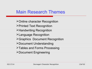 03/17/14 Devnagari Character Recognition 13of 62
Main Research Themes
Online character Recognition
Printed Text Recognition
Handwriting Recognition
Language Recognition
Graphics Document Recognition
Document Understanding
Tables and Forms Processing
Document Engineering
 