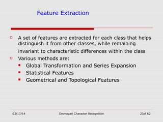 03/17/14 Devnagari Character Recognition 23of 62
Feature Extraction
 A set of features are extracted for each class that helps
distinguish it from other classes, while remaining
invariant to characteristic differences within the class
 Various methods are:
 Global Transformation and Series Expansion
 Statistical Features
 Geometrical and Topological Features
 