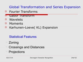 03/17/14 Devnagari Character Recognition 24of 62
Global Transformation and Series Expansion
 Fourier Transforms
 Gabor Transform
 Wavelets
 Moments
 Karhunen-Loeve( KL) Expansion
Statistical Features
 Zoning
 Crossings and Distances
 Projections
 