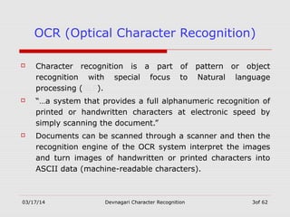 03/17/14 Devnagari Character Recognition 3of 62
OCR (Optical Character Recognition)
 Character recognition is a part of pattern or object
recognition with special focus to Natural language
processing (NLP).
 “…a system that provides a full alphanumeric recognition of
printed or handwritten characters at electronic speed by
simply scanning the document.”
 Documents can be scanned through a scanner and then the
recognition engine of the OCR system interpret the images
and turn images of handwritten or printed characters into
ASCII data (machine-readable characters).
 
