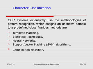 03/17/14 Devnagari Character Recognition 30of 62
Character Classification
 Template Matching.
 Statistical Techniques.
 Neural Networks.
 Support Vector Machine (SVM) algorithms.
 Combination classifier.
OCR systems extensively use the methodologies of
pattern recognition, which assigns an unknown sample
to a predefined class. Various methods are
 
