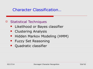 03/17/14 Devnagari Character Recognition 32of 62
Character Classification…
 Statistical Techniques
 Likelihood or Bayes classifier
 Clustering Analysis
 Hidden Markov Modeling (HMM)
 Fuzzy Set Reasoning
 Quadratic classifier
 