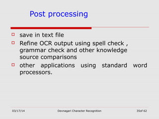 03/17/14 Devnagari Character Recognition 35of 62
Post processing
 save in text file
 Refine OCR output using spell check ,
grammar check and other knowledge
source comparisons
 other applications using standard word
processors.
 